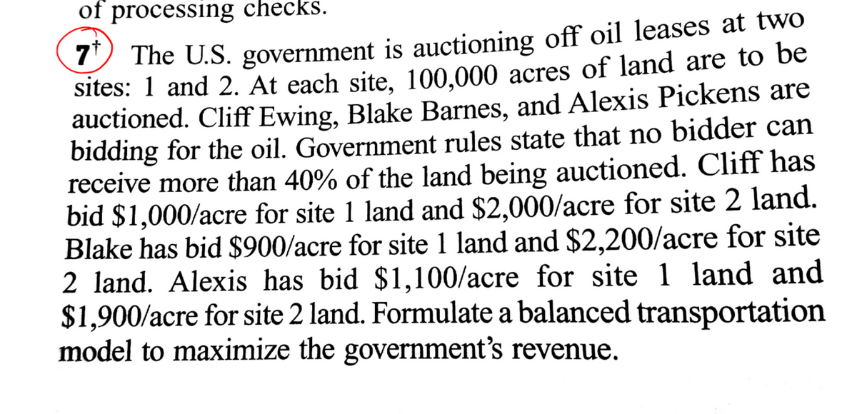 of processing checks.
9 The U.S. government is auctioning off oil leases at twO
sites: 1 and 2. At each site, 100,000 acres of land are to be
auctioned. Cliff Ewing, Blake Barnes, and Alexis Pickens are
bidding for the oil. Government rules state that no bidder can
receive more than 40% of the land being auctioned. Cliff has
bid $1,000/acre for site 1 land and $2,000/acre for site 2 land.
Blake has bid $900/acre for site 1 land and $2,200/acre for site
2 land. Alexis has bid $1,100/acre for site 1 land and
$1,900/acre for site 2 land. Formulate a balanced transportation
model to maximize the government's revenue.
