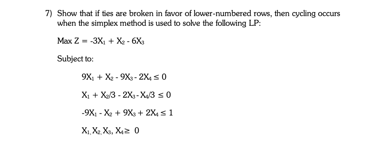 7) Show that if ties are broken in favor of lower-numbered rows, then cycling occurs
when the simplex method is used to solve the following LP:
Маx Z
-3X1 + X2 - 6X3
Subject to:
9X1 + X2 - 9X3 - 2X4 < 0
X1 + X2/3 - 2X3- X4/3 < 0
-9X1 - X2 + 9X3 + 2X4 < 1
X1, X2, X3, X42 0
