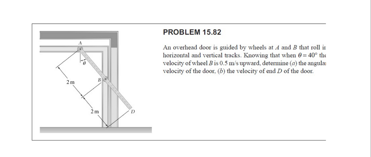 PROBLEM 15.82
A
An overhead door is guided by wheels at A and B that roll ir
horizontal and vertical tracks. Knowing that when 0= 40° the
velocity of wheel B is 0.5 m/s upward, determine (a) the angulai
velocity of the door, (b) the velocity of end D of the door.
B
2m
2 m
