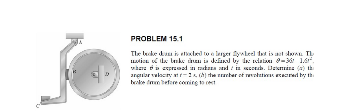 PROBLEM 15.1
A
The brake drum is attached to a larger flywheel that is not shown. Th
motion of the brake drum is defined by the relation 0=36t –1.6r.
where e is expressed in radians and t in seconds. Determine (a) the
angular velocity at t = 2 s, (b) the number of revolutions executed by the
brake drum before coming to rest.
D
C
