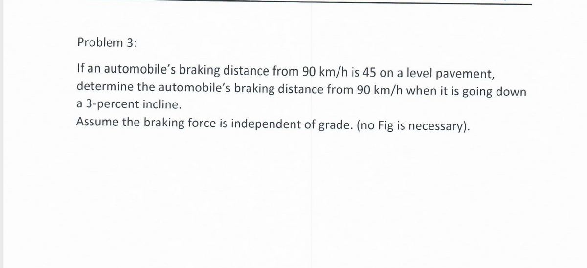 Problem 3:
If an automobile's braking distance from 90 km/h is 45 on a level pavement,
determine the automobile's braking distance from 90 km/h when it is going down
a 3-percent incline.
Assume the braking force is independent of grade. (no Fig is necessary).
