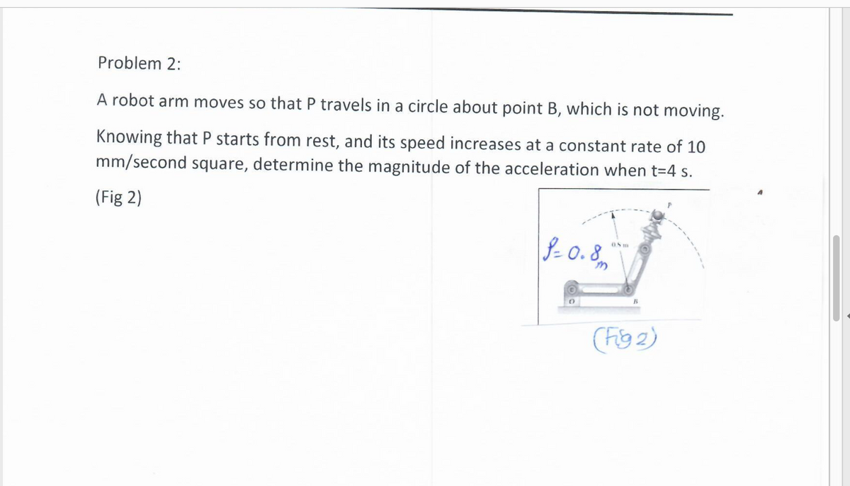 Problem 2:
A robot arm moves so that P travels in a circle about point B, which is not moving.
Knowing that P starts from rest, and its speed increases at a constant rate of 10
mm/second square, determine the magnitude of the acceleration when t=4 s.
(Fig 2)
\- 0.8m
OS m
18
(Fig 2)
