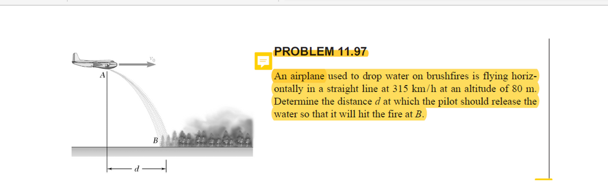 PROBLEM 11.97
Vo
An airplane used to drop water on brushfires is flying horiz-
ontally in a straight line at 315 km/h at an altitude of 80 m.
Determine the distance d at which the pilot should release the
water so that it will hit the fire at B.
B
d
