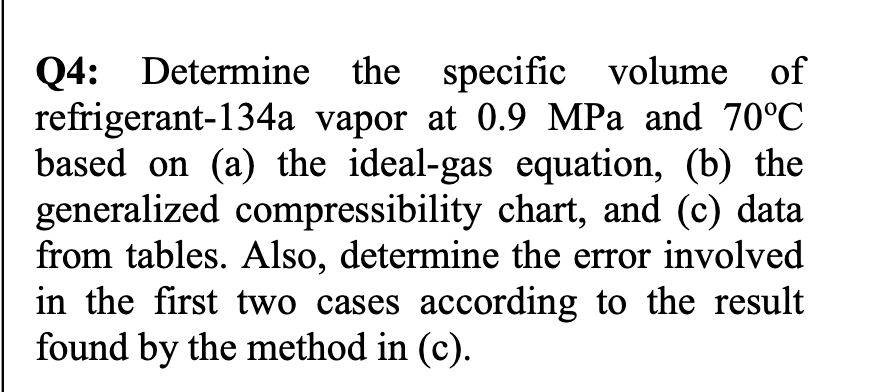 Q4: Determine the specific volume of
refrigerant-134a vapor at 0.9 MPa and 70°C
based on (a) the ideal-gas equation, (b) the
generalized compressibility chart, and (c) data
from tables. Also, determine the error involved
in the first two cases according to the result
found by the method in (c).
