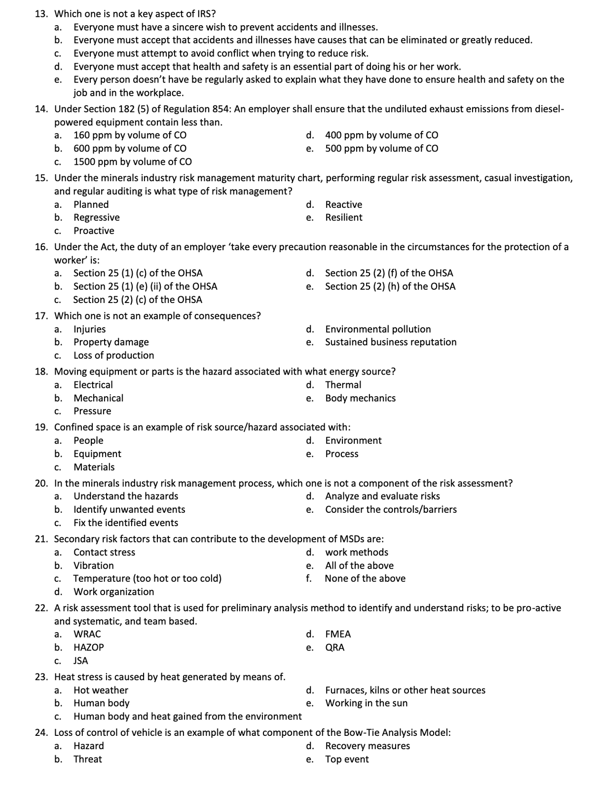 13. Which one is not a key aspect of IRS?
Everyone must have a sincere wish to prevent accidents and illnesses.
Everyone must accept that accidents and illnesses have causes that can be eliminated or greatly reduced.
Everyone must attempt to avoid conflict when trying to reduce risk.
d. Everyone must accept that health and safety is an essential part of doing his or her work.
Every person doesn't have be regularly asked to explain what they have done to ensure health and safety on the
job and in the workplace.
а.
b.
C.
е.
14. Under Section 182 (5) of Regulation 854: An employer shall ensure that the undiluted exhaust emissions from diesel-
powered equipment contain less than.
160 ppm by volume of CO
600 ppm by volume of CO
1500 ppm by volume of CO
d. 400 ppm by volume of CO
500 ppm by volume of CO
а.
b.
е.
С.
15. Under the minerals industry risk management maturity chart, performing regular risk assessment, casual investigation,
and regular auditing is what type of risk management?
а.
Planned
d.
Reactive
b. Regressive
Resilient
е.
С.
Proactive
16. Under the Act, the duty of an employer 'take every precaution reasonable in the circumstances for the protection of a
worker' is:
а.
Section 25 (1) (c) of the OHSA
d. Section 25 (2) (f) of the OHSA
b.
Section 25 (1) (e) (ii) of the OHSA
Section 25 (2) (c) of the OHSA
е.
Section 25 (2) (h) of the OHSA
с.
17. Which one is not an example of consequences?
Injuries
Property damage
Loss of production
d. Environmental pollution
Sustained business reputation
a.
b.
е.
c.
18. Moving equipment or parts is the hazard associated with what energy source?
а.
Electrical
d. Thermal
b. Mechanical
е.
Body mechanics
C.
Pressure
19. Confined space is an example of risk source/hazard associated with:
Реople
b. Equipment
а.
d. Environment
е.
Process
C.
Materials
20. In the minerals industry risk management process, which one is not a component of the risk assessment?
а.
Understand the hazards
d. Analyze and evaluate risks
b. Identify unwanted events
Fix the identified events
е.
Consider the controls/barriers
С.
21. Secondary risk factors that can contribute to the development of MSDS are:
а.
Contact stress
d. work methods
b.
Vibration
е.
All of the above
Temperature (too hot or too cold)
Work organization
C.
f.
None of the above
d.
22. A risk assessment tool that is used for preliminary analysis method to identify and understand risks; to be pro-active
and systematic, and team based.
а.
WRAC
d. FMEA
b.
HAZOP
е.
QRA
C.
JSA
23. Heat stress is caused by heat generated by means of.
d. Furnaces, kilns or other heat sources
Working in the sun
а.
Hot weather
b.
Human body
е.
С.
Human body and heat gained from the environment
24. Loss of control of vehicle is an example of what component of the Bow-Tie Analysis Model:
а.
Hazard
d. Recovery measures
b.
Threat
е. Тор event
