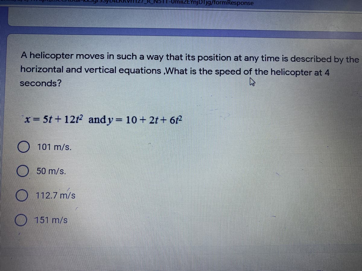 NS
miiZEYnjDTjg/formResponse
A helicopter moves in such a way that its position at any time is described by the
horizontal and vertical equations ,What is the speed of the helicopter at 4
seconds?
x= 5t+ 12t2 andy 10 + 2t + 6t
%3D
O 101 m/s.
O 50 m/s.
O 112.7 m/s
151 m/s
