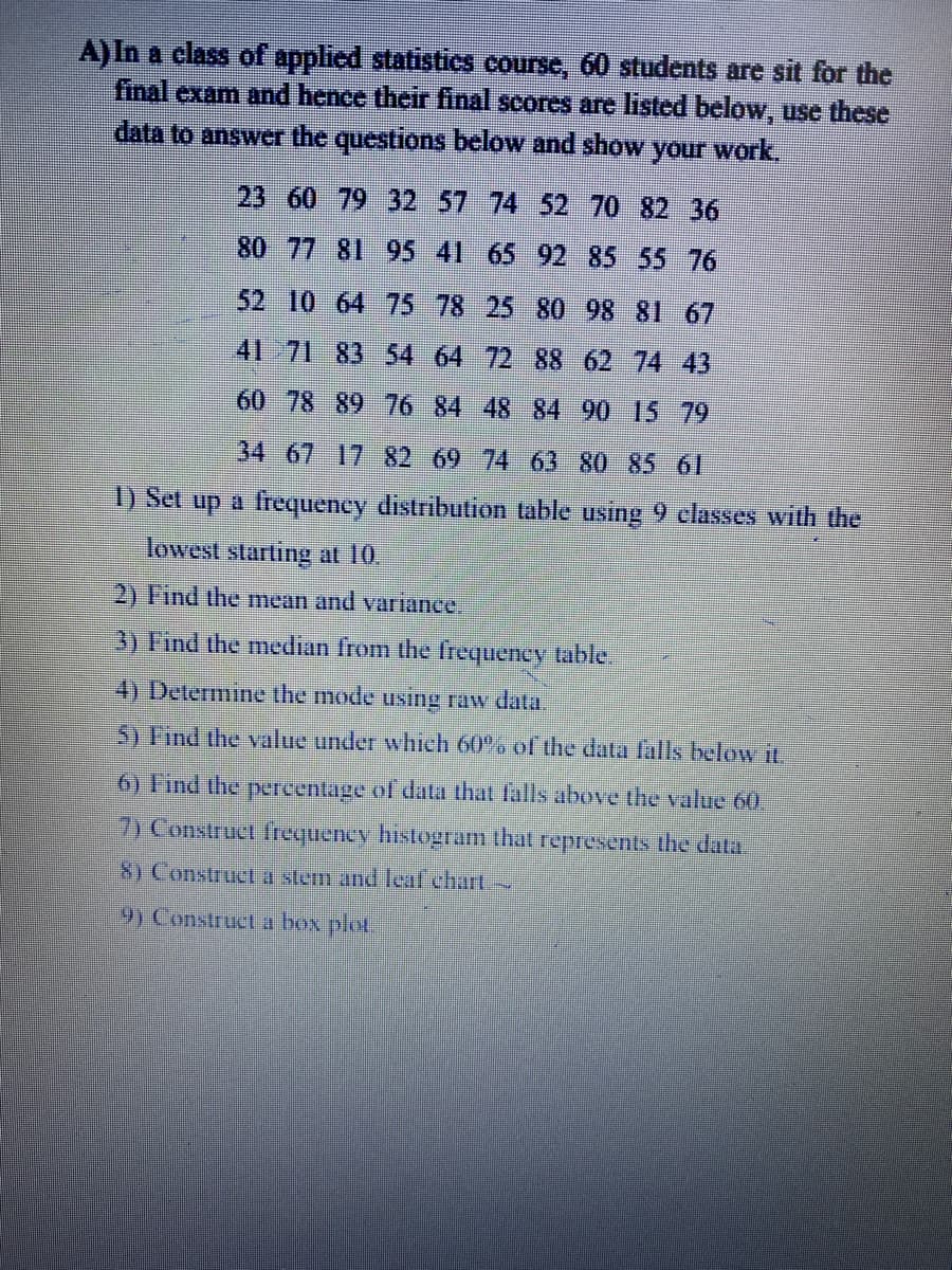 A)In a class of applied statistics course, 60 students are sit for the
final exam and hence their final scores are listed below, use these
data to answer the questions below and show your work.
23 60 79 32 57 74 52 70 82 36
80 77 81 95 41 65 92 85 55 76
52 10 64 75 78 25 80 98 81 67
41 71 83 54 64 72 88 62 74 43
60 78 89 76 84 48 84 90 15 79
34 67 17-82 69 74 63 80 85 6
1) Set up a frequency distributtion table using 9 classes with the
lowest starting at 10.
2) Find the mean and variance.
3) Find the median from the frequency table.
4) Determine the mode using raw data.
5) Tind the value under which 60% of the data fals below it.
6) Find the pereentage of data that falls above the value 60.
7) Construct frequency histogram that represents the data.
8) Construct a stem and lcaf chart
9) Construet a box plot,
