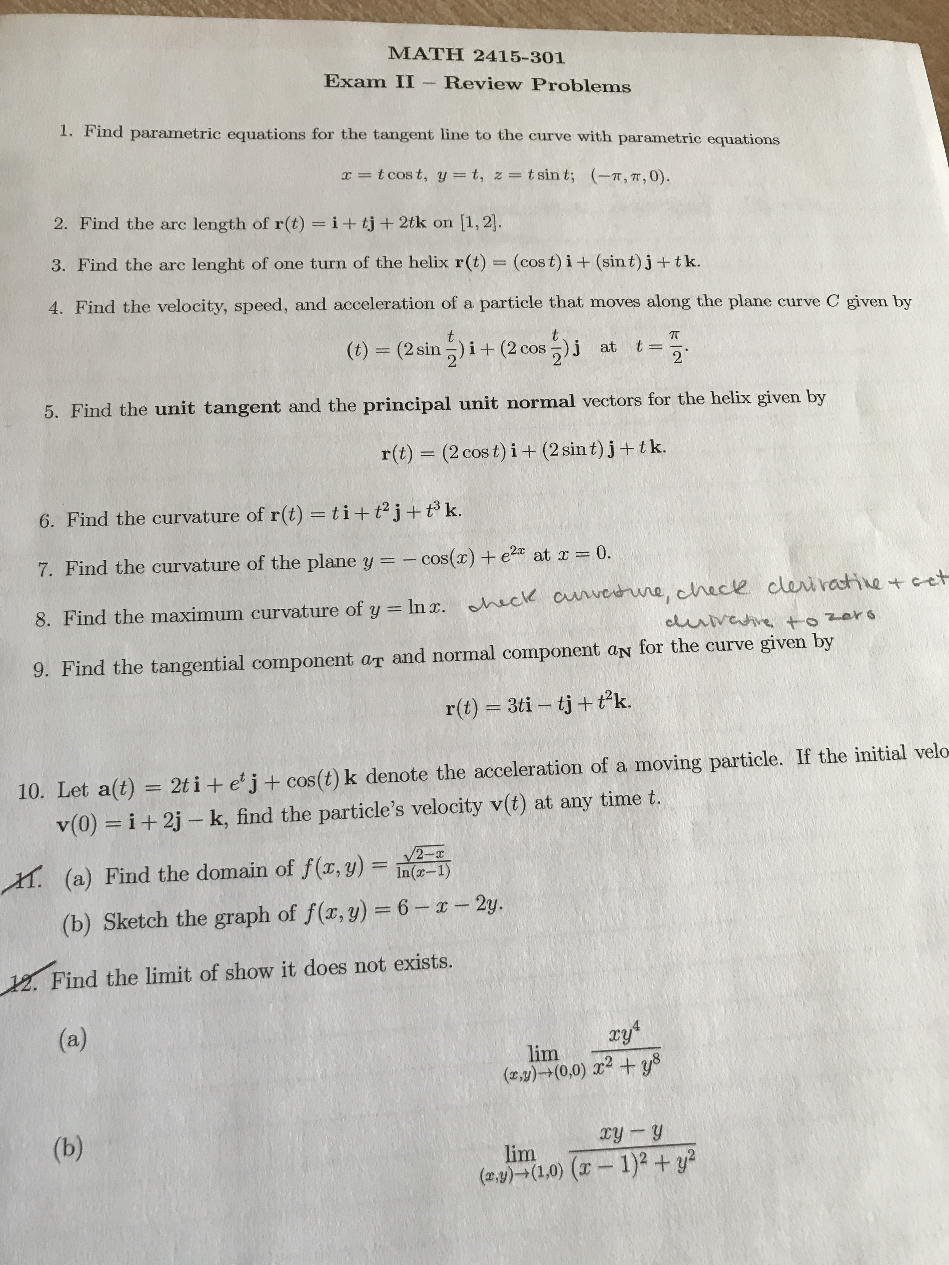 MATH 2415-301
Exam II -Review Problems
1. Find parametric equations for the tangent line to the curve with parametric equations
t cos t, y t, z = tsin t;
(T, TT, 0)
2. Find the arc length of r(t) i+ tj+ 2tk on [1, 2].
3. Find the arc lenght of one turn of the helix r (t)
(cos t) i+ (sin t)j+tk
4. Find the velocity, speed, and acceleration of a particle that moves along the plane curve C given by
t
t
COS
TT
(t) (2 sin)i+ (2 cos)j at t=
2
5. Find the unit tangent and the principal unit normal vectors for the helix given by
r(t) (2 cos t) i+(2 sin t) j+ tk.
6. Find the curvature of r(t) = ti + t2j+ t k.
at r 0.
7. Find the curvature of the plane y = -cos() + e
8. Find the maximum curvature of y In r. hack cunrerune, chece cleiratine+cet
clunvahve to 2ors
9. Find the tangential component aT and normal component aN for the curve given by
C
3ti tj+tk.
r(t)
w
10. Let a(t) 2t i + ej + cos(t) k denote the acceleration of a moving particle. If the initial velo
v(0) i+2j k, find the particle's velocity v(t) at any time t.
(a) Find the domain of f(x, y) = In2-1)
H.
(b) Sketch the graph of f(r, y) 6-x-2y.
12. Find the limit of show it does not exists.
(a)
4
lim
(r,y)(0,0) 2ys
(b)
xy y
lim
(ay)(1,0) (x 1)2 +y
