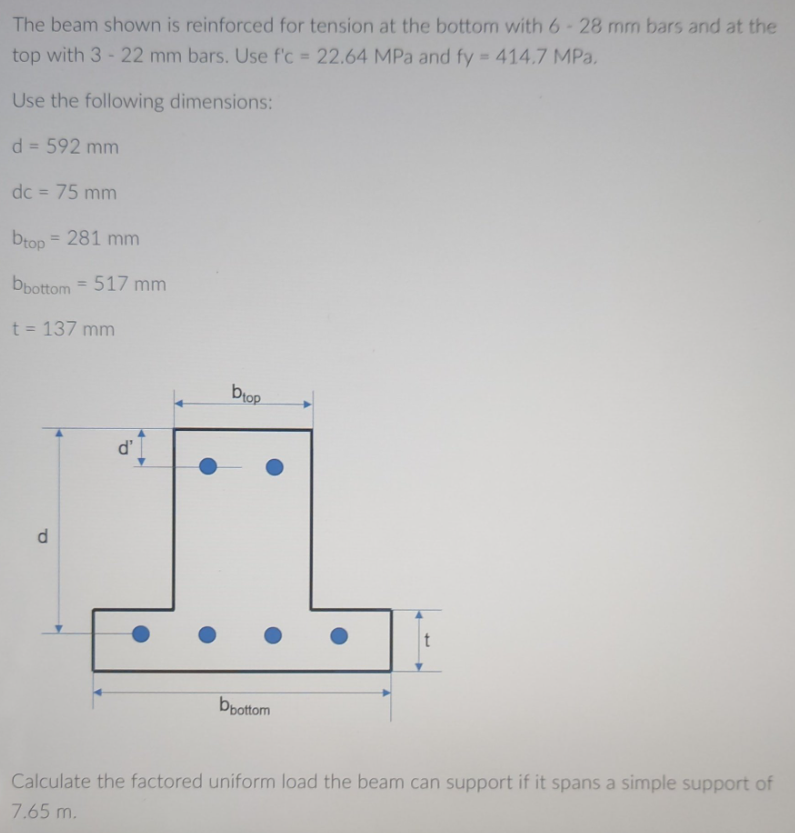 The beam shown is reinforced for tension at the bottom with 6-28 mm bars and at the
top with 3-22 mm bars. Use f'c = 22.64 MPa and fy = 414.7 MPa,
Use the following dimensions:
d = 592 mm
dc = 75 mm
btop = 281 mm
bbottom=517 mm
t = 137 mm
d
t
bbottom
Calculate the factored uniform load the beam can support if it spans a simple support of
7.65 m.
d'
biop
●
●