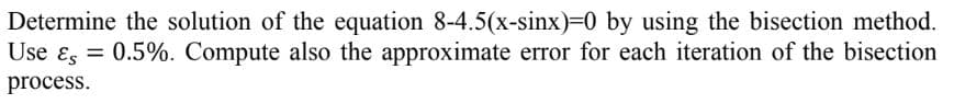 Determine the solution of the equation 8-4.5(x-sinx)=0 by using the bisection method.
Use &s=0.5%. Compute also the approximate error for each iteration of the bisection
process.