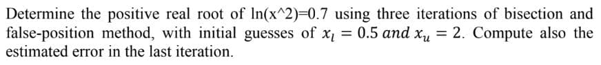 Determine the positive real root of ln(x^2)=0.7 using three iterations of bisection and
false-position method, with initial guesses of x₁ = 0.5 and xy = 2. Compute also the
estimated error in the last iteration.