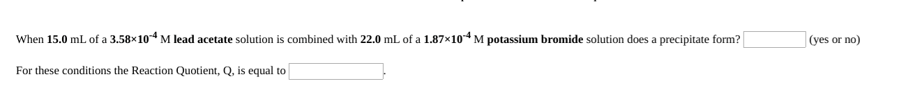 When 15.0 mL of a 3.58×10-4 M lead acetate solution is combined with 22.0 mL of a 1.87×104 M potassium bromide solution does a precipitate form?
(yes or no)
For these conditions the Reaction Quotient, Q, is equal to
