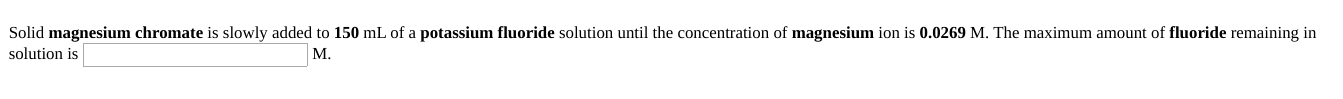 Solid magnesium chromate is slowly added to 150 mL of a potassium fluoride solution until the concentration of magnesium ion is 0.0269 M. The maximum amount of fluoride remaining in
solution is
M.
