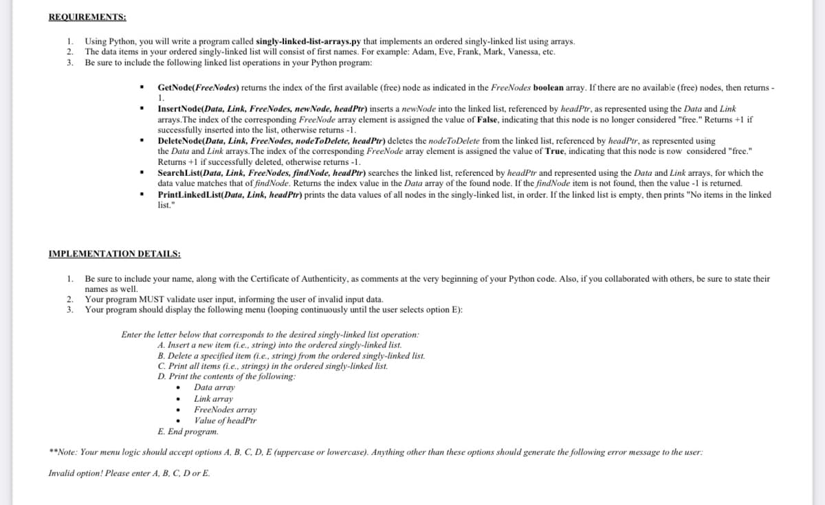 REQUIREMENTS:
1.
2.
3.
Using Python, you will write a program called singly-linked-list-arrays.py that implements an ordered singly-linked list using arrays.
The data items in your ordered singly-linked list will consist of first names. For example: Adam, Eve, Frank, Mark, Vanessa, etc.
Be sure to include the following linked list operations in your Python program:
▪
2.
3.
GetNode(FreeNodes) returns the index of the first available (free) node as indicated in the FreeNodes boolean array. If there are no available (free) nodes, then returns -
InsertNode(Data, Link, FreeNodes, new Node, headPtr) inserts a new Node into the linked list, referenced by headPtr, as represented using the Data and Link
arrays. The index of the corresponding FreeNode array element is assigned the value of False, indicating that this node is no longer considered "free." Returns +1 if
successfully inserted into the list, otherwise returns -1.
1.
DeleteNode(Data, Link, FreeNodes, nodeToDelete, headPir) deletes the nodeToDelete from the linked list, referenced by headPtr, as represented using
the Data and Link arrays. The index of the corresponding FreeNode array element is assigned the value of True, indicating that this node is now considered "free."
Returns+1 if successfully deleted, otherwise returns -1.
SearchList(Data, Link, FreeNodes, findNode, headPtr) searches the linked list, referenced by headPtr and represented using the Data and Link arrays, for which the
data value matches that of findNode. Returns the index value in the Data array of the found node. If the findNode item is not found, then the value -1 is returned.
PrintLinked List(Data, Link, headPtr) prints the data values of all nodes in the singly-linked list, in order. If the linked list is empty, then prints "No items in the linked
list."
IMPLEMENTATION DETAILS:
1.
Be sure to include your name, along with the Certificate of Authenticity, as comments at the very beginning of your Python code. Also, if you collaborated with others, be sure to state their
names as well.
Your program MUST validate user input, informing the user of invalid input data.
Your program should display the following menu (looping continuously until the user selects option E):
Enter the letter below that corresponds to the desired singly-linked list operation:
A. Insert a new item (i.e., string) into the ordered singly-linked list.
B. Delete a specified item (i.e., string) from the ordered singly-linked list.
C. Print all items (i.e., strings) in the ordered singly-linked list.
D. Print the contents of the following:
Data array
Link array
FreeNodes array
Value of headPtr
E. End program.
**Note: Your menu logic should accept options A, B, C, D, E (uppercase or lowercase). Anything other than these options should generate the following error message to the user:
Invalid option! Please enter A, B, C, D or E.