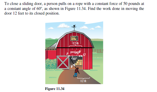 To close a sliding door, a person pulls on a rope with a constant force of 50 pounds at
a constant angle of 60°, as shown in Figure 11.34. Find the work done in moving the
door 12 feet to its closed position.
12 R
projpoF
P
60°
12 ft
Figure 11.34
