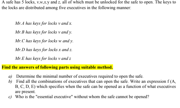 A safe has 5 locks, v,w,x,y and z, all of which must be unlocked for the safe to open. The keys to
the locks are distributed among five executives in the following manner:
Mr.A has keys for locks v and x.
Mr.B has keys for locks v and y.
Mr.C has keys for locks w and y.
Mr.D has keys for locks x and z.
Mr.E has keys for locks v and z
Find the answers of following parts using suitable method.
a) Determine the minimal number of executives required to open the safe.
b) Find all the combinations of executives that can open the safe. Write an expression f (A,
B, C, D, E) which specifies when the safe can be opened as a function of what executives
are present.
c) Who is the "essential executive" without whom the safe cannot be opened?
