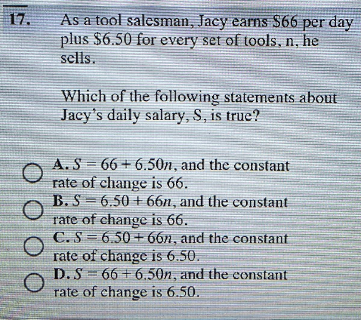 17.
ОООО
As a tool salesman, Jacy earns $66 per day
plus $6.50 for every set of tools, n, he
sells.
Which of the following statements about
Jacy's daily salary, S, is true?
A.S=66+6.50n, and the constant
rate of change is 66.
B. S = 6.50+ 66n, and the constant
rate of change is 66.
C.S= 6.50+ 66n, and the constant
rate of change is 6.50.
D. S = 66+6.50n, and the constant
rate of change is 6.50.