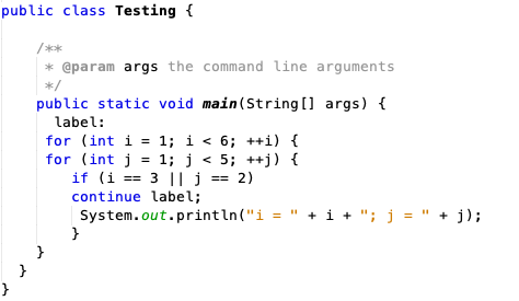 public class Testing {
/**
* @param args the command line arguments
*/
public static void main(String [] args) {
label:
for (int i = 1; i < 6; ++i) {
for (int j = 1; j < 5; ++j) {
if (i == 3 || j
== 2)
continue label;
System.out.println("i = " + i + "; j = " + j);
}
