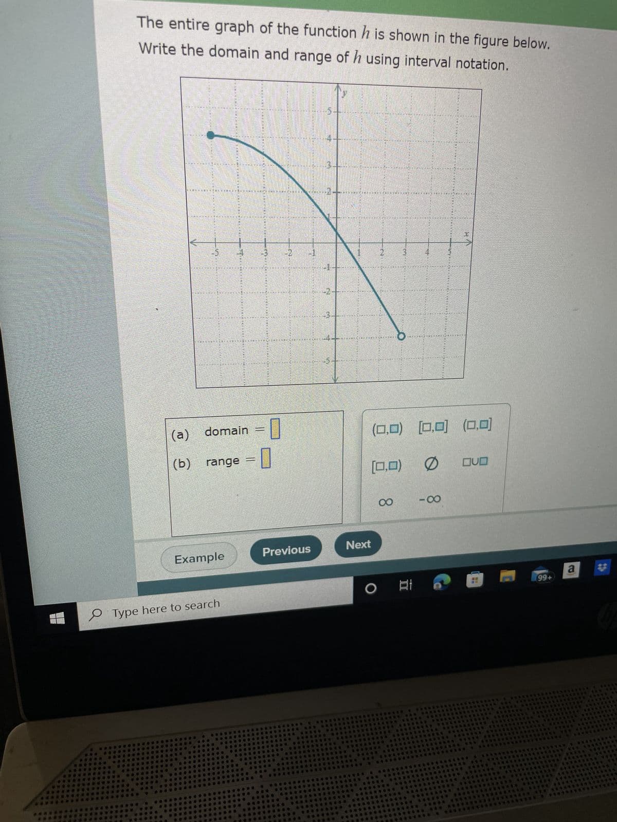 **Determining the Domain and Range of Function h**

The entire graph of the function \( h \) is shown in the figure below. Write the domain and range of \( h \) using interval notation.

### Graph Description:
The graph displays a downward-facing parabolic curve that opens below, starting at approximately \( ( -5, 3 ) \) on the left and ending at approximately \( ( 2, -5 ) \) on the right. The specific points at the ends of the graph are clearly marked with closed circles, indicating they are included in the graph of the function.

### Instructions:
Use the information from the graph to determine the domain and range for the function \( h \).

### Definitions:
- **Domain:** The set of all possible input values (x-values) that the function can accept.
- **Range:** The set of all possible output values (y-values) that the function can produce.

### Analysis:
From the graph:
- **Domain:** The graph starts at \( x = -5 \) and ends at \( x = 2 \).
  - Thus, the domain in interval notation is: \( [-5, 2] \).

- **Range:** The graph reaches the highest point at \( h(-5) = 3 \) and the lowest point at \( h(2) = -5 \).
  - Thus, the range in interval notation is: \( [-5, 3] \).

### Conclusion:
The domain and range of the function \( h \) are as follows:
- (a) **Domain** = \( [-5, 2] \)
- (b) **Range** = \( [-5, 3] \)

Feel free to attempt the questions on your own using the provided graph before checking the solutions. This will help reinforce your understanding of determining domains and ranges from graphs.