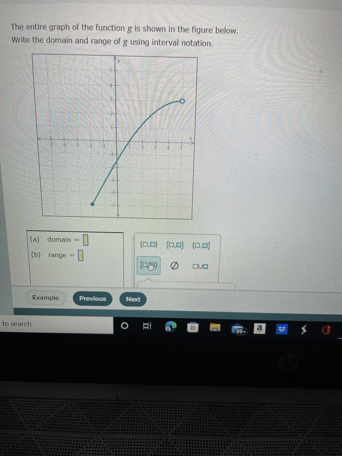 The entire graph of the function g is shown in the figure below.
Write the domain and range of g using interval notation.
SATEENISTAN
FERTEL JUBA
Humm
HIRUNA
FIFTUARANS
men an
TEISSSSS
to search
S
7-
7
(a)
(b) range
Example
domain=
-0
M
Previous
Next
O
S
2
(0,0) [0,0] (0,0)
0
QUO
II
26
E
M
Ma
99+
a
hp
$ 0