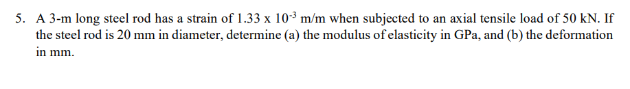 5. A 3-m long steel rod has a strain of 1.33 x 10-3 m/m when subjected to an axial tensile load of 50 kN. If
the steel rod is 20 mm in diameter, determine (a) the modulus of elasticity in GPa, and (b) the deformation
in mm.
