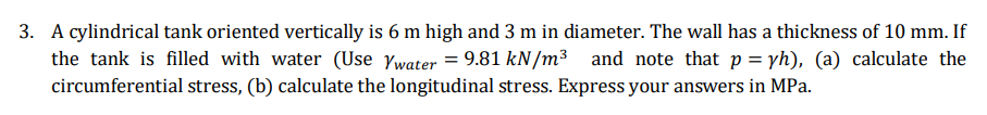 3. A cylindrical tank oriented vertically is 6 m high and 3 m in diameter. The wall has a thickness of 10 mm. If
the tank is filled with water (Use Ywater = 9.81 kN/m³ and note that p= yh), (a) calculate the
circumferential stress, (b) calculate the longitudinal stress. Express your answers in MPa.
