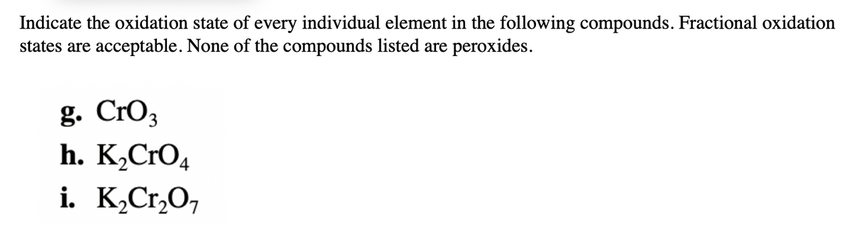 ### Oxidation State Exercise

**Objective:**
Indicate the oxidation state of every individual element in the following compounds. Fractional oxidation states are acceptable. None of the compounds listed are peroxides.

**Compounds:**

**g.** \( \text{CrO}_3 \)

**h.** \( \text{K}_2\text{CrO}_4 \)

**i.** \( \text{K}_2\text{Cr}_2\text{O}_7 \)

In this exercise, you are required to determine and state the oxidation states for each element within the provided chemical compounds. The compounds involved are not peroxides, and thus usual oxidation state rules apply.