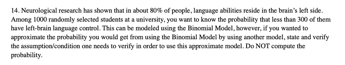 14. Neurological research has shown that in about 80% of people, language abilities reside in the brain's left side.
Among 1000 randomly selected students at a university, you want to know the probability that less than 300 of them
have left-brain language control. This can be modeled using the Binomial Model, however, if you wanted to
approximate the probability you would get from using the Binomial Model by using another model, state and verify
the assumption/condition one needs to verify in order to use this approximate model. Do NOT compute the
probability.
