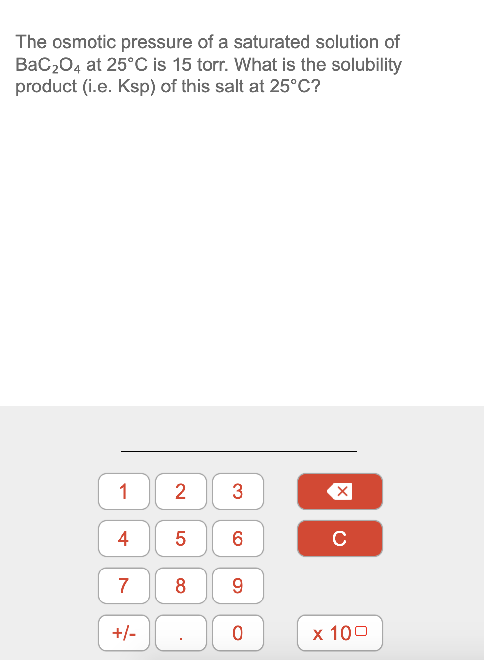 The osmotic pressure of a saturated solution of
BaC204 at 25°C is 15 torr. What is the solubility
product (i.e. Ksp) of this salt at 25°C?
1
3
4
C
7
8
9
+/-
x 100
LO
