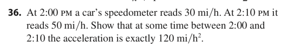 36. At 2:00 PM a car's speedometer reads 30 mi/h. At 2:10 PM it
reads 50 mi/h. Show that at some time between 2:00 and
2:10 the acceleration is exactly 120 mi/h².
