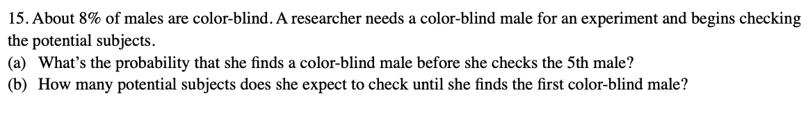 15. About 8% of males are color-blind. A researcher needs a color-blind male for an experiment and begins checking
the potential subjects.
(a) What's the probability that she finds a color-blind male before she checks the 5th male?
(b) How many potential subjects does she expect to check until she finds the first color-blind male?
