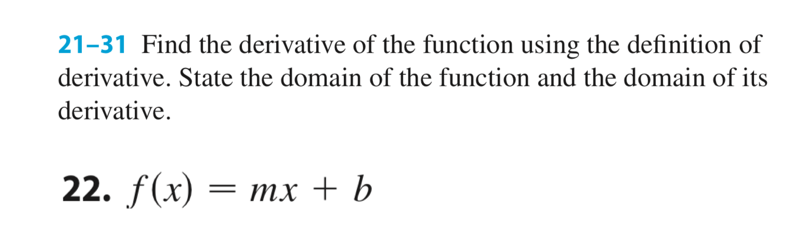 21-31 Find the derivative of the function using the definition of
derivative. State the domain of the function and the domain of its
derivative.
22. f(x)
= mx + b
