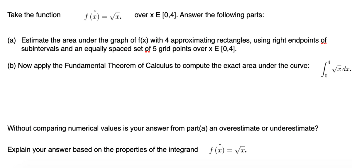 Take the function
f (z) = Vã.
over x E [0,4]. Answer the following parts:
(a) Estimate the area under the graph of f(x) with 4 approximating rectangles, using right endpoints of
subintervals and an equally spaced set of 5 grid points over x E [0,4].
(b) Now apply the Fundamental Theorem of Calculus to compute the exact area under the curve:
Va dx.
Without comparing numerical values is your answer from part(a) an overestimate or underestimate?
Explain your answer based on the properties of the integrand
f (2) = Va.
