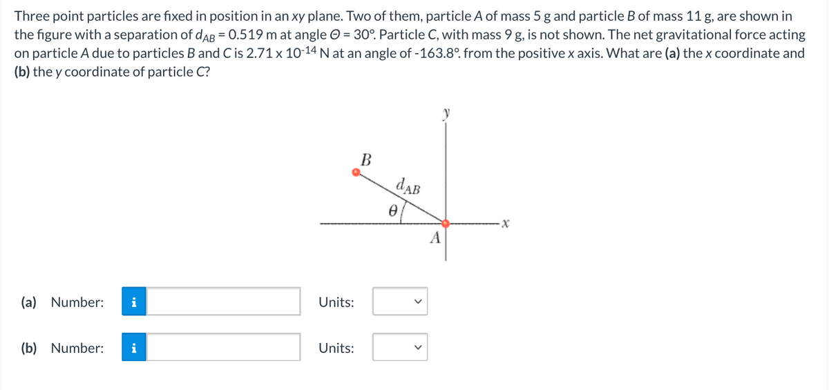 Three point particles are fixed in position in an xy plane. Two of them, particle A of mass 5 g and particle B of mass 11 g, are shown in
the figure with a separation of daAB = 0.519 m at angle O = 30°. Particle C, with mass 9 g, is not shown. The net gravitational force acting
on particle A due to particles B and C is 2.71 x 10-14 N at an angle of -163.8°. from the positive x axis. What are (a) the x coordinate and
(b) the y coordinate of particle C?
%3D
%3D
В
dAB
A
(a) Number:
i
Units:
(b) Number:
i
Units:
>
