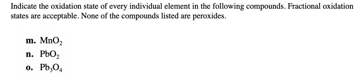 ### Oxidation States of Elements in Compounds

**Instructions**: Indicate the oxidation state of every individual element in the following compounds. Fractional oxidation states are acceptable. None of the compounds listed are peroxides.

1. **MnO₂**

2. **PbO₂**

3. **Pb₃O₄**