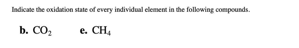 ### Determining Oxidation States of Elements in Compounds

When studying chemical compounds, it's essential to understand the oxidation state (or oxidation number) of each element in the compound. The oxidation state refers to the degree of oxidation (loss of electrons) of an atom in a chemical compound. Below are examples of how to determine the oxidation states for the given compounds:

---

#### b) CO₂ (Carbon Dioxide)

- **Carbon (C):**
  - Oxygen (O) generally has an oxidation state of -2.
  - In CO₂, there are two oxygen atoms, each with an oxidation state of -2.
  - Total oxidation state contributed by oxygen = 2(-2) = -4.
  - To balance this, the oxidation state of carbon must be +4.
  - Therefore, the oxidation state of carbon in CO₂ is +4.

- **Oxygen (O):**
  - As mentioned, oxygen typically has an oxidation state of -2.
  - Since there are two oxygen atoms in CO₂, each oxygen atom maintains an oxidation state of -2.

#### e) CH₄ (Methane)

- **Carbon (C):**
  - In methane, each hydrogen atom has an oxidation state of +1.
  - There are four hydrogen atoms, thus contributing a total of 4(+1) = +4.
  - To balance this, the oxidation state of carbon must be -4.
  - Therefore, the oxidation state of carbon in CH₄ is -4.

- **Hydrogen (H):**
  - Generally, hydrogen has an oxidation state of +1.
  - Since there are four hydrogen atoms in CH₄, each hydrogen atom maintains an oxidation state of +1.

---

By identifying the oxidation states of each element in various compounds, one can gain deeper insights into the chemical characteristics and reactivity of these compounds. Understanding oxidation states is fundamental in redox reactions, analysis of chemical bonding, and various applications in chemistry.