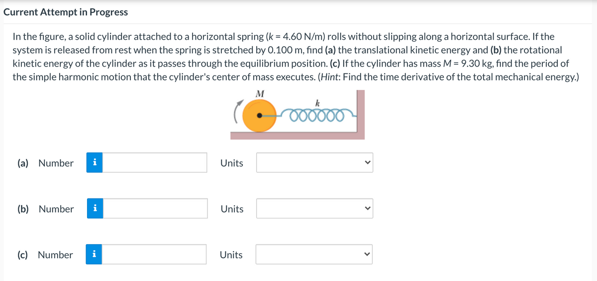 Current Attempt in Progress
In the figure, a solid cylinder attached to a horizontal spring (k = 4.60 N/m) rolls without slipping along a horizontal surface. If the
system is released from rest when the spring is stretched by 0.100 m, find (a) the translational kinetic energy and (b) the rotational
kinetic energy of the cylinder as it passes through the equilibrium position. (c) If the cylinder has mass M = 9.30 kg, find the period of
the simple harmonic motion that the cylinder's center of mass executes. (Hint: Find the time derivative of the total mechanical energy.)
M
k
000000
(a) Number
i
Units
(b) Number
i
Units
(c) Number
Units
>
