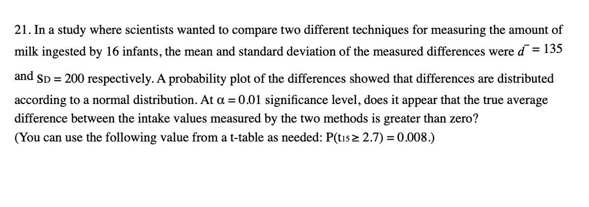 21. In a study where scientists wanted to compare two different techniques for measuring the amount of
milk ingested by 16 infants, the mean and standard deviation of the measured differences were d = 135
and
SD = 200 respectively. A probability plot of the differences showed that differences are distributed
according to a normal distribution. At a = 0.01 significance level, does it appear that the true average
difference between the intake values measured by the two methods is greater than zero?
(You can use the following value from a t-table as needed: P(tı5 > 2.7) = 0.008.)
