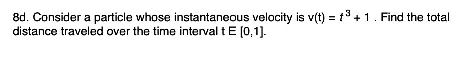 8d. Consider a particle whose instantaneous velocity is v(t) = t3 +1. Find the total
distance traveled over the time interval t E [0,1].
