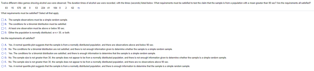 Twelve different video games showing alcohol use were observed. The duration times of alcohol use were recorded, with the times (seconds) listed below. What requirements must be satisfied to test the claim that the sample is from a population with a mean greater than 90 sec? Are the requirements all satisfied?
83
15
576 48
0 53
224 41
184 0
2
62
What requirements must be satisfied? Select all that apply.
O A. The sample observations must be a simple random sample.
O B. The conditions for a binomial distribution must be satisfied.
O C. At least one observation must be above or below 90 sec.
O D. Either the population is normally distributed, or n> 30, or both.
Are the requirements all satisfied?
O A. Yes. A normal quantile plot suggests that the sample is from a normally distributed population, and there are observations above and below 90 sec.
O B. No. The conditions for a binomial distribution are not satisfied, and there is not enough information given to determine whether the sample is a simple random sample.
O C. Yes. The conditions for a binomial distribution are satisfied, and there is enough information to determine that the sample is a simple random sample.
O D. No. The sample size is not greater than 30, the sample does not appear to be from a normally distributed population, and there is not enough information given to determine whether the sample is a simple random sample.
O E. No. The sample size is not greater than 30, the sample does not appear to be from a normally distributed population, and there are no observations above 90 sec.
O F. Yes. A normal quantile plot suggests that the sample is from a normally distributed population, and there is enough information to determine that the sample is a simple random sample.
