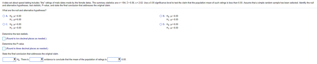 A data set about speed dating includes "like" ratings of male dates made by the female dates. The summary statistics are n= 194, x = 5.56, s= 2.02. Use a 0.05 significance level to test the claim that the population mean of such ratings is less than 6.00. Assume that a simple random sample has been selected. Identify the null
and alternative hypotheses, test statistic, P-value, and state the final conclusion that addresses the original claim.
What are the null and alternative hypotheses?
O A. Ho: µ= 6.00
H1: µ#6.00
Ο Β. H : μ< 6.00
H,: p> 6.00
O C. Hρ : μ= 6.00
Ο D. Ho : μ 6.00|
H1: µ< 6.00
H1: µ> 6.00
Determine the test statistic.
(Round to two decimal places as needed.)
Determine the P-value.
(Round to three decimal places as needed.)
State the final conclusion that addresses the original claim.
Ho. There is
V evidence to conclude that the mean of the population of ratings is
V 6.00.
