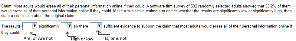 Claim: Most adults would erase all of their personal information online if they could. A software firm survey of 532 randomly selected adults showed that 50.2% of them
would erase all of their personal information online if they could. Make a subjective estimate to decide whether the results are significantly low or significantly high, then
state a conclusion about the original claim.
The results
significantly
V so there
sufficient evidence to support the claim that most adults would erase all of their personal information online if
they could.
Are, or Are not
High or low
Is, or is not
