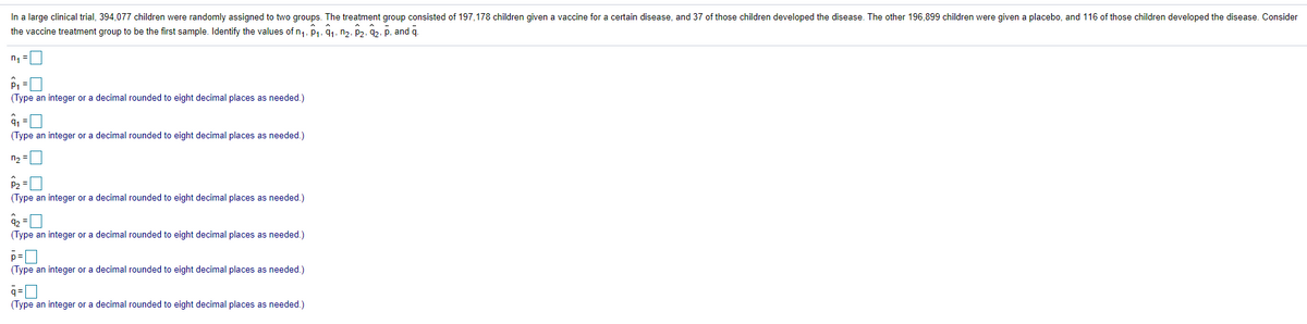 In a large clinical trial, 394,077 children were randomly assigned to two groups. The treatment group consisted of 197,178 children given a vaccine for a certain disease, and 37 of those children developed the disease. The other 196,899 children were given a placebo, and 116 of those children developed the disease. Consider
the vaccine treatment group to be the first sample. Identify the values of n1, P1, 91, n2, P2, 2, p, and q.
n, =
P1 =
(Type an integer or a decimal rounded to eight decimal places as needed.)
(Type an integer or a decimal rounded to eight decimal places as needed.)
n2 =
P2 =
(Type an integer or a decimal rounded to eight decimal places as needed.)
92 =
(Type an integer or a decimal rounded to eight decimal places as needed.)
(Type an integer or a decimal rounded to eight decimal places as needed.)
q=0
(Type an integer or a decimal rounded to eight decimal places as needed.)
