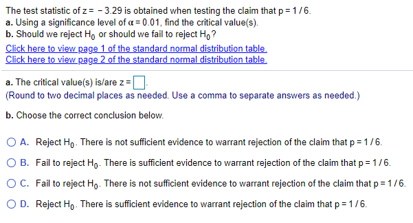 The test statistic of z = - 3.29 is obtained when testing the claim that p = 1/6.
a. Using a significance level of a = 0.01, find the critical value(s).
b. Should we reject H, or should we fail to reject H,?
Click here to view page 1 of the standard normal distribution table.
Click here to view page 2 of the standard normal distribution table.
a. The critical value(s) is/are z =
(Round to two decimal places as needed. Use a comma to separate answers as needed.)
b. Choose the correct conclusion below.
O A. Reject Ho- There is not sufficient evidence to warrant rejection of the claim that p = 1/6.
O B. Fail to reject Ho. There is sufficient evidence to warrant rejection of the claim that p = 1/6.
OC. Fail to reject Ho. There is not sufficient evidence to warrant rejection of the claim that p=1/6.
O D. Reject Ho. There is sufficient evidence to warrant rejection of the claim that p = 1/6.
