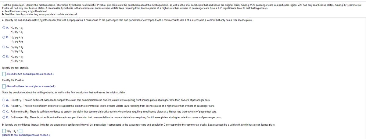 Test the given claim. Identify the null hypothesis, alternative hypothesis, test statistic, P-value, and then state the conclusion about the null hypothesis, as well as the final conclusion that addresses the original claim. Among 2126 passenger cars in a particular region, 228 had only rear license plates. Among 331 commercial
trucks, 48 had only rear license plates. A reasonable hypothesis is that commercial trucks owners violate laws requiring front license plates at a higher rate than owners of passenger cars. Use a 0.01 significance level to test that hypothesis.
a. Test the claim using a hypothesis test.
b. Test the claim by constructing an appropriate confidence interval.
a. Identify the null and alternative hypotheses for this test. Let population 1 correspond to the passenger cars and population 2 correspond to the commercial trucks. Let a success be a vehicle that only has a rear license plate.
O A. Ho: P1 = P2
H1: P1 < P2
O B. Ho: P1 = P2
H1: P1 + P2
O C. Ho: P1 = P2
H1: P1> P2
O D. Ho: P1 < P2
H1: P1 = P2
Identify the test statistic.
(Round to two decimal places as needed.)
Identify the P-value
(Round to three decimal places as needed.)
State the conclusion about the null hypothesis, as well as the final conclusion that addresses the original claim.
O A. Reject Hn. There is sufficient evidence to support the claim that commercial trucks owners violate laws requiring front license plates at a higher rate than owners of passenger cars.
O B. Reject Ho- There is not sufficient evidence to support the claim that commercial trucks owners violate laws requiring front license plates at a higher rate than owners of passenger cars.
OC. Fail to reject Ho. There is sufficient evidence to support the claim that commercial trucks owners violate laws requiring front license plates at a higher rate than owners of passenger cars.
O D. Fail to reject Ho. There is not sufficient evidence to support the claim that commercial trucks owners violate laws requiring front license plates at a higher rate than owners of passenger cars.
b. Identify the confidence interval limits for the appropriate confidence interval. Let population 1 correspond to the passenger cars and population 2 correspond to the commercial trucks. Let a success be a vehicle that only has a rear license plate.
O<P1 - P2 <U
(Round to four decimal places as needed.)

