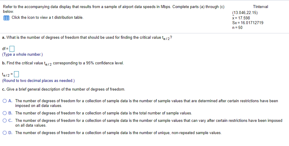 Refer to the accompanying data display that results from a sample of airport data speeds in Mbps. Complete parts (a) through (c)
below.
TInterval
(13.046,22.15)
x= 17,598
Sx = 16.01712719
E Click the icon to view at distribution table.
n= 50
a. What is the number of degrees of freedom that should be used for finding the critical value t,,/2?
df =D
(Type a whole number.)
b. Find the critical value t,/2 corresponding to a 95% confidence level.
ta/2 =0
(Round to two decimal places as needed.)
c. Give a brief general description of the number of degrees of freedom.
O A. The number of degrees of freedom for a collection of sample data is the number of sample values that are determined after certain restrictions have been
imposed on all data values.
O B. The number of degrees of freedom for a collection of sample data is the total number of sample values.
O C. The number of degrees of freedom for a collection of sample data is the number of sample values that can vary after certain restrictions have been imposed
on all data values.
O D. The number of degrees of freedom for a collection of sample data is the number of unique, non-repeated sample values.
