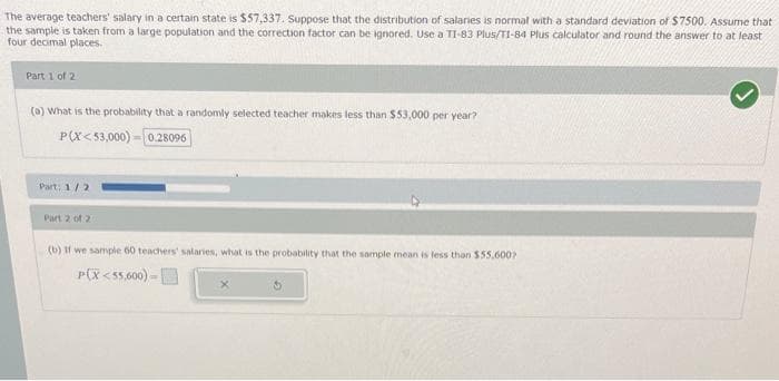 The average teachers' salary in a certain state is $57,337. Suppose that the distribution of salaries is normal with a standard deviation of $7500. Assume that
the sample is taken from a large population and the correction factor can be ignored. Use a TI-83 Plus/T1-84 Plus calculator and round the answer to at least
four decimal places.
Part 1 of 2
(a) What is the probability that a randomly selected teacher makes less than $53,000 per year?
P(X<53,000)-0.28096
Part: 1/2
Part 2 of 2
(b) If we sample 60 teachers' salaries, what is the probability that the sample mean is less than $55,600?
P(X<55,600)-
X