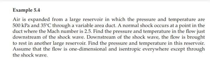 Example 5.4
Air is expanded from a large reservoir in which the pressure and temperature are
500 kPa and 35°C through a variable area duct. A normal shock occurs at a point in the
duct where the Mach number is 2.5. Find the pressure and temperature in the flow just
downstream of the shock wave. Downstream of the shock wave, the flow is brought
to rest in another large reservoir. Find the pressure and temperature in this reservoir.
Assume that the flow is one-dimensional and isentropic everywhere except through
the shock wave.
