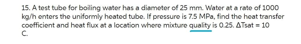 15. A test tube for boiling water has a diameter of 25 mm. Water at a rate of 100
kg/h enters the uniformly heated tube. If pressure is 7.5 MPa, find the heat transfer
coefficient and heat flux at a location where mixture quality is 0.25. ATsat = 10
C.
