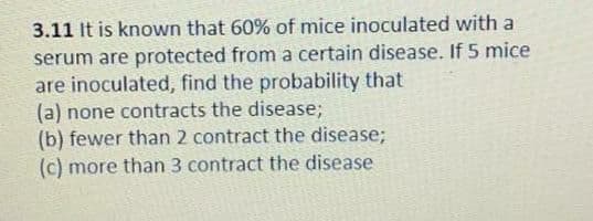 3.11 It is known that 60% of mice inoculated with a
serum are protected from a certain disease. If 5 mice
are inoculated, find the probability that
(a) none contracts the disease;
(b) fewer than 2 contract the disease;
(c) more than 3 contract the disease
